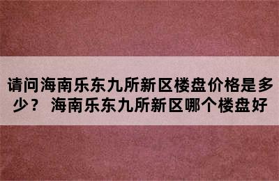 请问海南乐东九所新区楼盘价格是多少？ 海南乐东九所新区哪个楼盘好